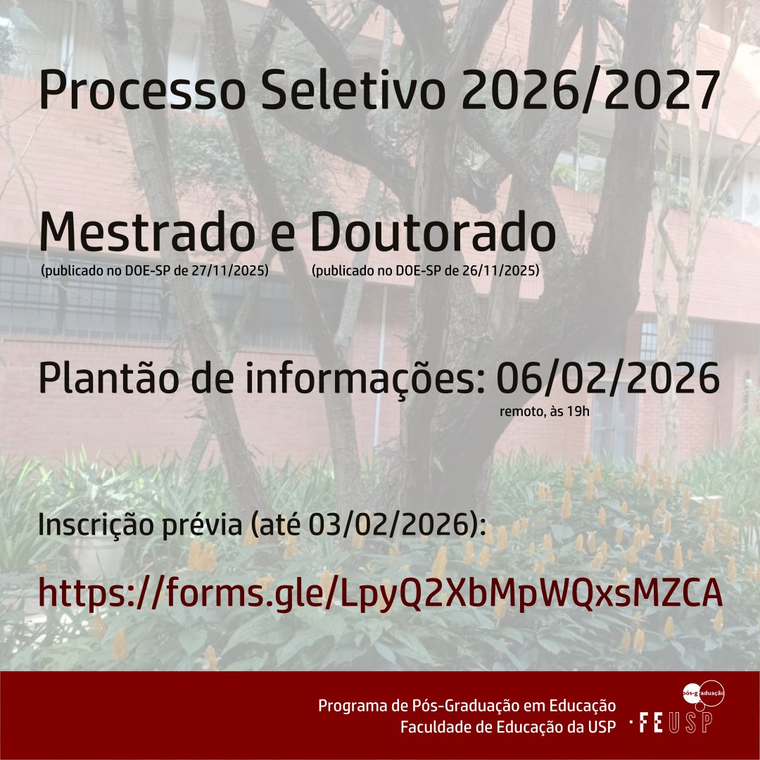 [DESCRIÇÃO DA IMAGEM] A IMAGEM EM FORMATO QUADRADO É COMPOSTA DE UMA FOTO DO PRÉDIO DA FEUSP AO FUNDO. O PRÉDIO É DA COR LARANJA, COM VARANDAS QUE INTEGRAM AS SALAS EM QUE AS/OS DOCENTES TRABALHAM E NUM PRIMEIRO PLANO APARECEM FLORES AMARELAS COM FOLHAGEM VERDE EM VOLTA DE UMA ÁRVORE. SOBRE UMA CAMADA OPACA EM BRANCO ESTÁ ESCRITO EM LETRAS GRANDES E PRETAS, NO ALTO, AS SEGUINTES FRASES: “PROCESSO SELETIVO 2026/2027, MESTRADO E DOUTORADO, INSCRIÇÕES: 09 A 11/02/2026”. EM OUTRA LINHA, EM LETRAS MENORES ENCONTRA-SE A OBSERVAÇÃO: “EDITAIS PUBLICADOS NO DIÁRIO OFICIAL DO ESTADO DE SÃO PAULO EM 27 E 26/11/2025”. MAIS ABAIXO ESTÁ ESCRITO "PLANTÃO DE INFORMAÇÕES: 06/02/2026, INSCRIÇÃO PRÉVIA (ATÉ 03/02/2026): https://forms.gle/LpyQ2XbMpWQxsMZCA". O RODAPÉ, EM FUNDO GRENÁ, ESTÁ ASSINADO POR “PROGRAMA DE PÓS-GRADUAÇÃO EM EDUCAÇÃO, FACULDADE DE EDUCAÇÃO DA USP”, AO LADO DO RESPECTIVO LOGOTIPO, CONSTITUÍDO DE TRÊS ESFERAS. NA PRIMEIRA, À ESQUERDA, ESTÃO GRAVADAS AS LETRAS “PÓS-G” EM BRANCO EM FUNDO CINZA ESCURO. NA SEGUNDA, À DIREITA, ESTÃO AS LETRAS “RADUAÇÃO” EM CINZA EM FUNDO BRANCO. ABAIXO HÁ MAIS UMA ESFERA BRANCA CENTRALIZADA, COM CONTORNO CINZA. O CONJUNTO REPRESENTA O SÍMBOLO DE PENSAMENTO, PRESENTE NAS HISTÓRIAS EM QUADRINHOS. [FIM DA DESCRIÇÃO] https://forms.gle/LpyQ2XbMpWQxsMZCA OBS.: A ESCRITA EM CAIXA ALTA FACILITA O ACESSO À INFORMAÇÃO A PESSOAS COM BAIXA VISÃO